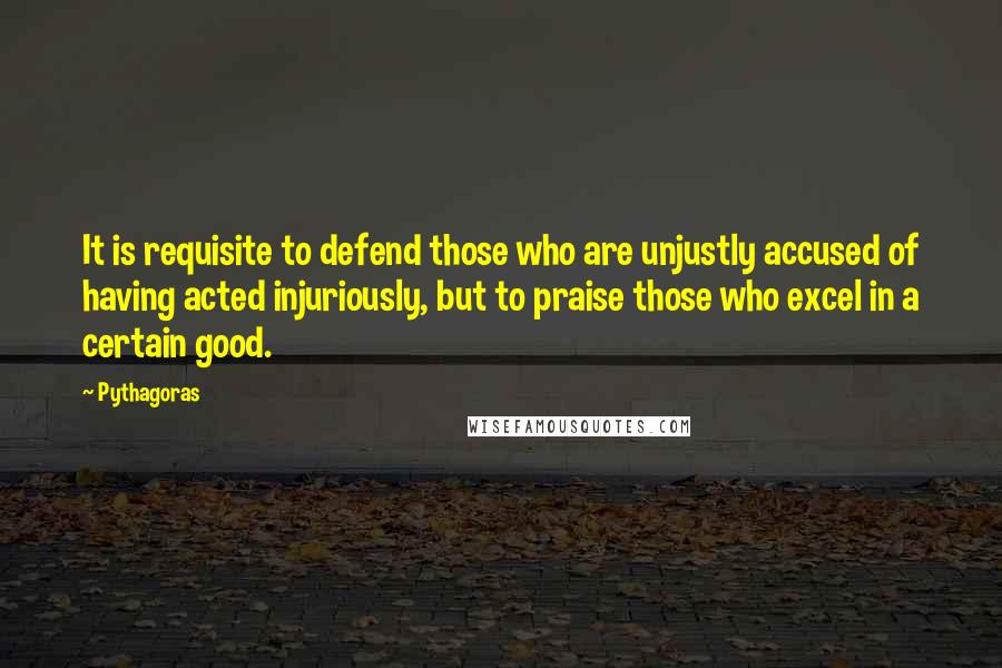 Pythagoras Quotes: It is requisite to defend those who are unjustly accused of having acted injuriously, but to praise those who excel in a certain good.