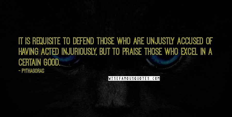 Pythagoras Quotes: It is requisite to defend those who are unjustly accused of having acted injuriously, but to praise those who excel in a certain good.