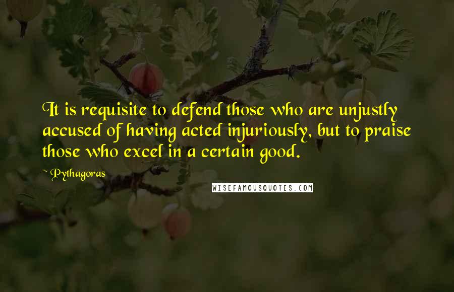 Pythagoras Quotes: It is requisite to defend those who are unjustly accused of having acted injuriously, but to praise those who excel in a certain good.