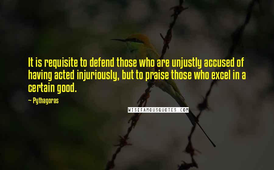 Pythagoras Quotes: It is requisite to defend those who are unjustly accused of having acted injuriously, but to praise those who excel in a certain good.