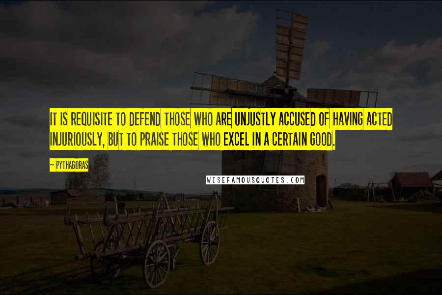 Pythagoras Quotes: It is requisite to defend those who are unjustly accused of having acted injuriously, but to praise those who excel in a certain good.