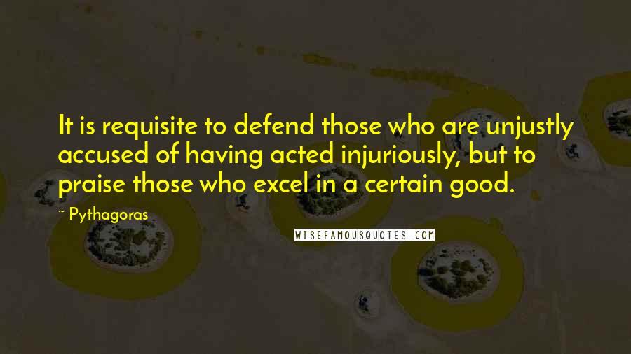 Pythagoras Quotes: It is requisite to defend those who are unjustly accused of having acted injuriously, but to praise those who excel in a certain good.