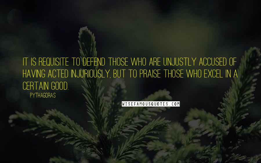 Pythagoras Quotes: It is requisite to defend those who are unjustly accused of having acted injuriously, but to praise those who excel in a certain good.