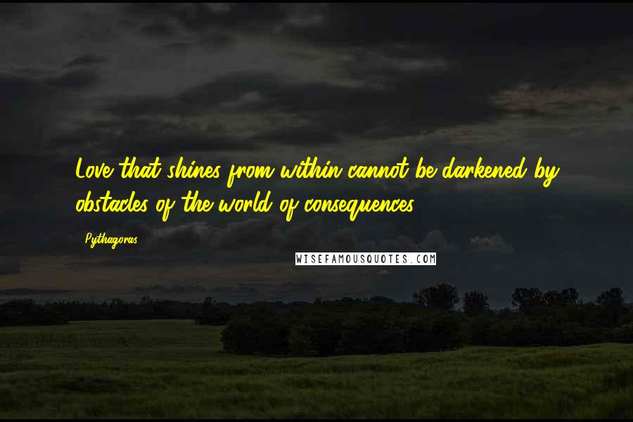 Pythagoras Quotes: Love that shines from within cannot be darkened by obstacles of the world of consequences!