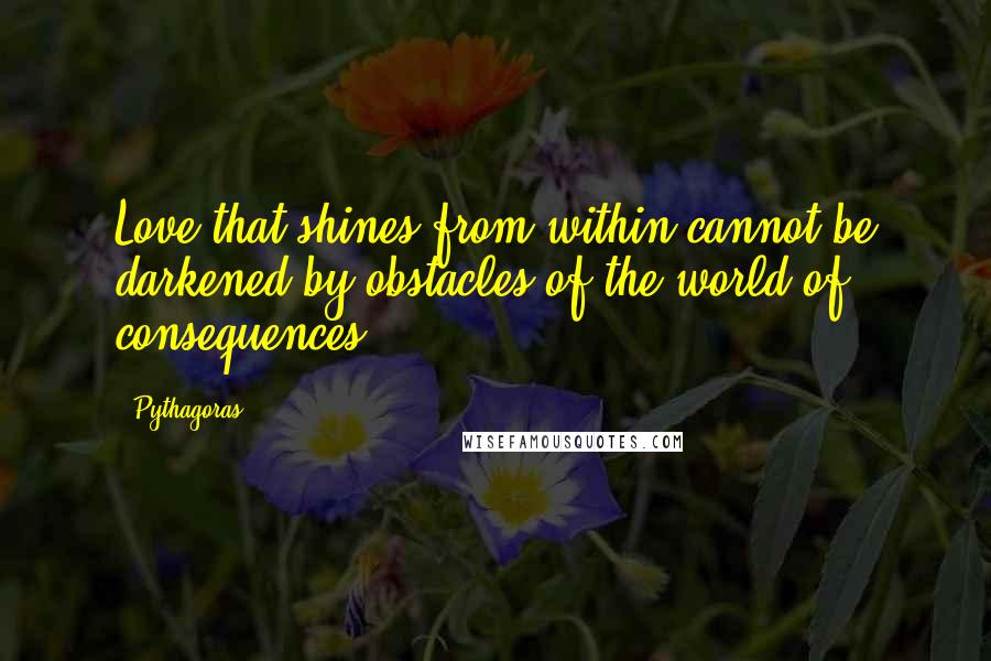 Pythagoras Quotes: Love that shines from within cannot be darkened by obstacles of the world of consequences!