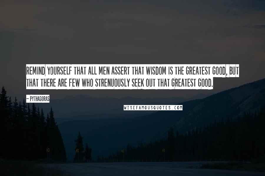 Pythagoras Quotes: Remind yourself that all men assert that wisdom is the greatest good, but that there are few who strenuously seek out that greatest good.