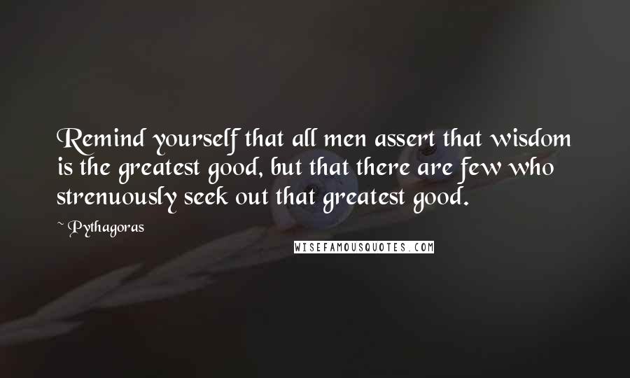 Pythagoras Quotes: Remind yourself that all men assert that wisdom is the greatest good, but that there are few who strenuously seek out that greatest good.