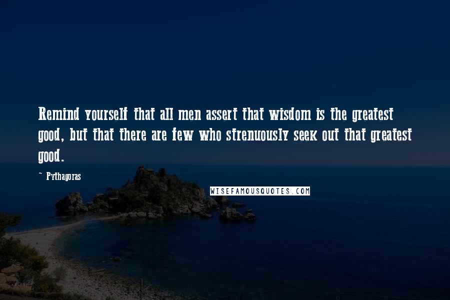 Pythagoras Quotes: Remind yourself that all men assert that wisdom is the greatest good, but that there are few who strenuously seek out that greatest good.