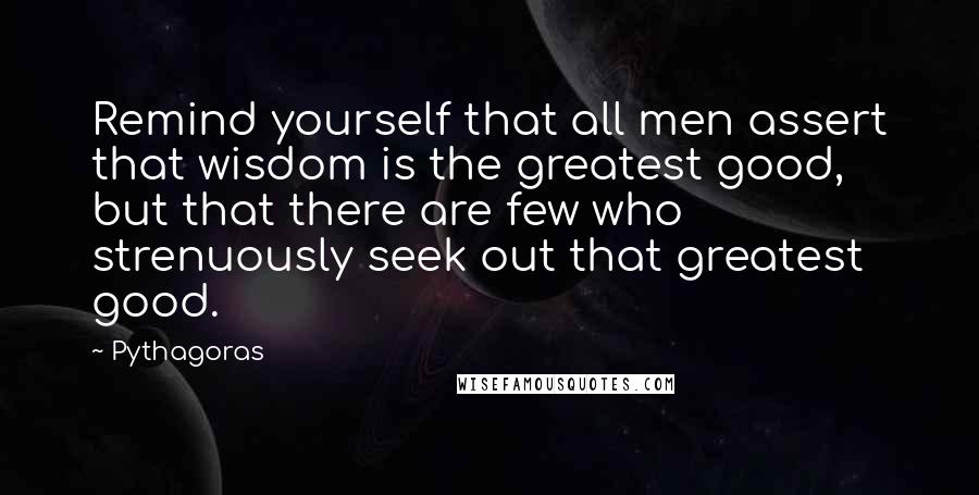 Pythagoras Quotes: Remind yourself that all men assert that wisdom is the greatest good, but that there are few who strenuously seek out that greatest good.