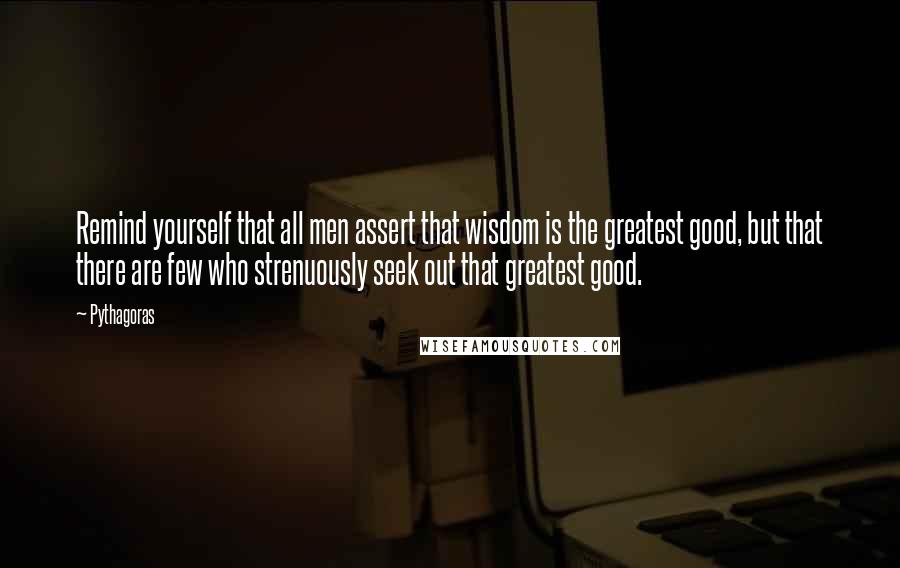 Pythagoras Quotes: Remind yourself that all men assert that wisdom is the greatest good, but that there are few who strenuously seek out that greatest good.