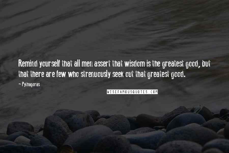 Pythagoras Quotes: Remind yourself that all men assert that wisdom is the greatest good, but that there are few who strenuously seek out that greatest good.