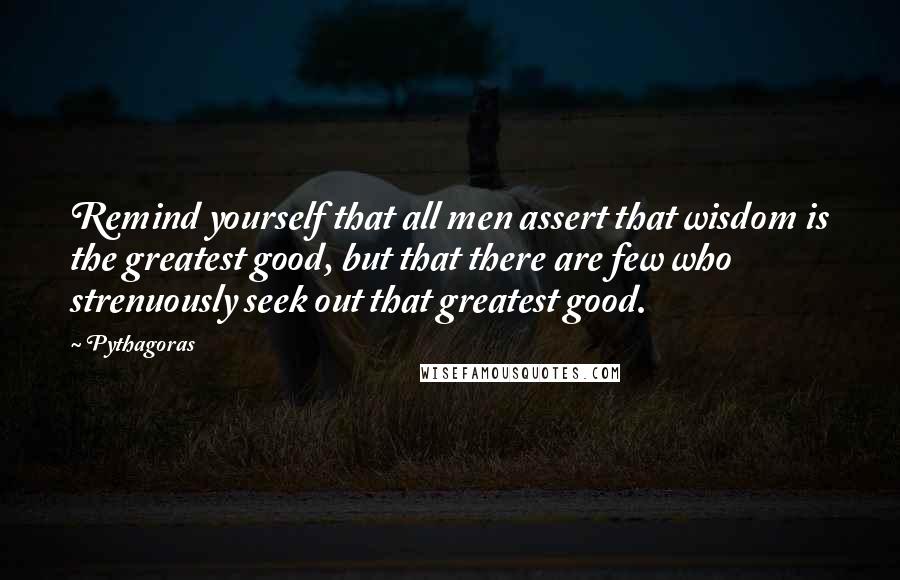 Pythagoras Quotes: Remind yourself that all men assert that wisdom is the greatest good, but that there are few who strenuously seek out that greatest good.