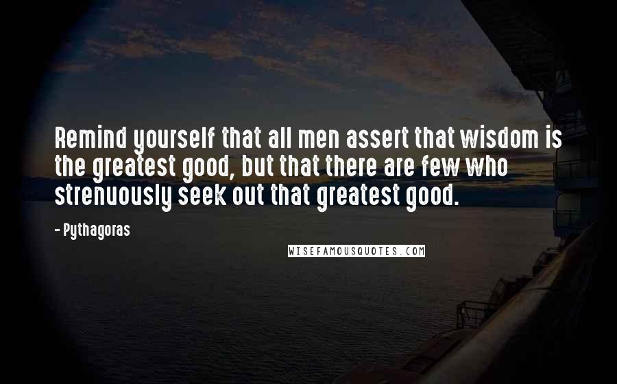 Pythagoras Quotes: Remind yourself that all men assert that wisdom is the greatest good, but that there are few who strenuously seek out that greatest good.