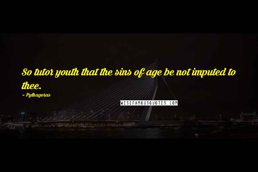 Pythagoras Quotes: So tutor youth that the sins of age be not imputed to thee.