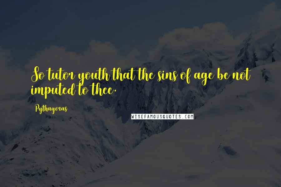 Pythagoras Quotes: So tutor youth that the sins of age be not imputed to thee.