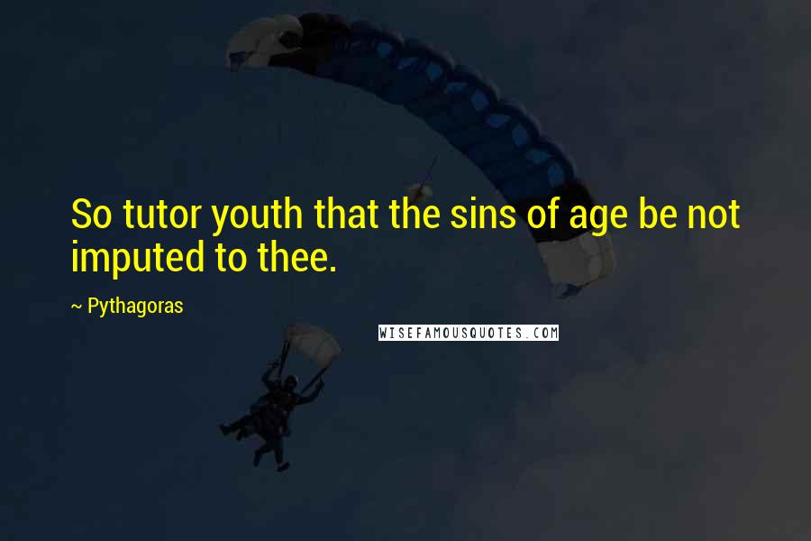 Pythagoras Quotes: So tutor youth that the sins of age be not imputed to thee.