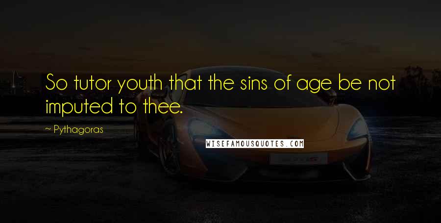 Pythagoras Quotes: So tutor youth that the sins of age be not imputed to thee.