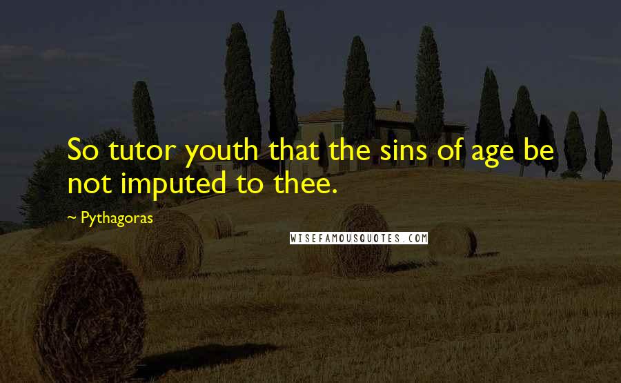 Pythagoras Quotes: So tutor youth that the sins of age be not imputed to thee.