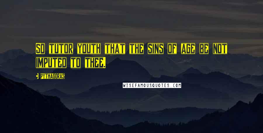 Pythagoras Quotes: So tutor youth that the sins of age be not imputed to thee.