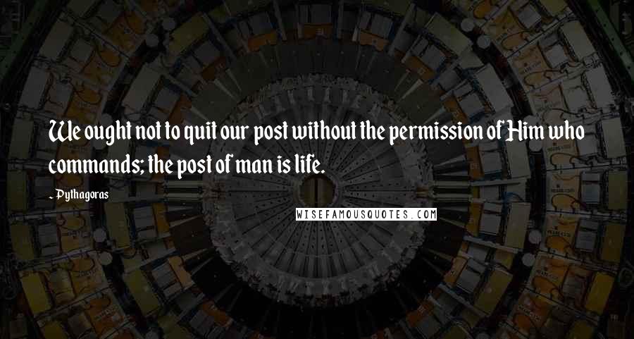 Pythagoras Quotes: We ought not to quit our post without the permission of Him who commands; the post of man is life.