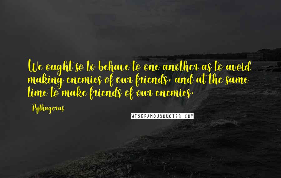 Pythagoras Quotes: We ought so to behave to one another as to avoid making enemies of our friends, and at the same time to make friends of our enemies.