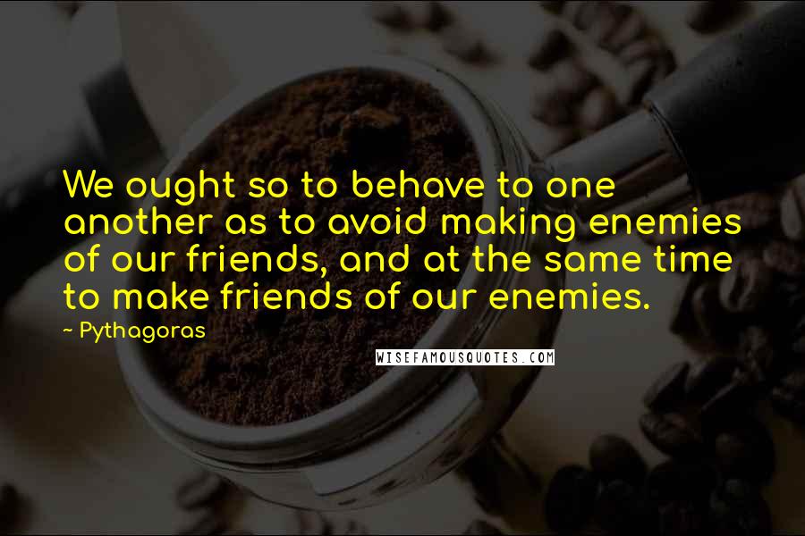 Pythagoras Quotes: We ought so to behave to one another as to avoid making enemies of our friends, and at the same time to make friends of our enemies.