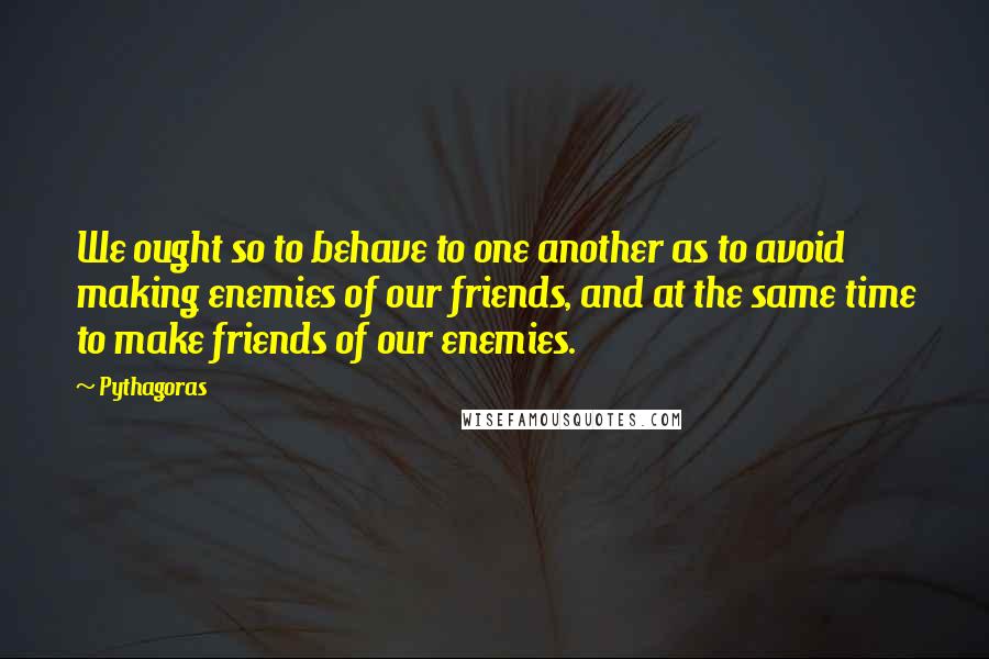 Pythagoras Quotes: We ought so to behave to one another as to avoid making enemies of our friends, and at the same time to make friends of our enemies.