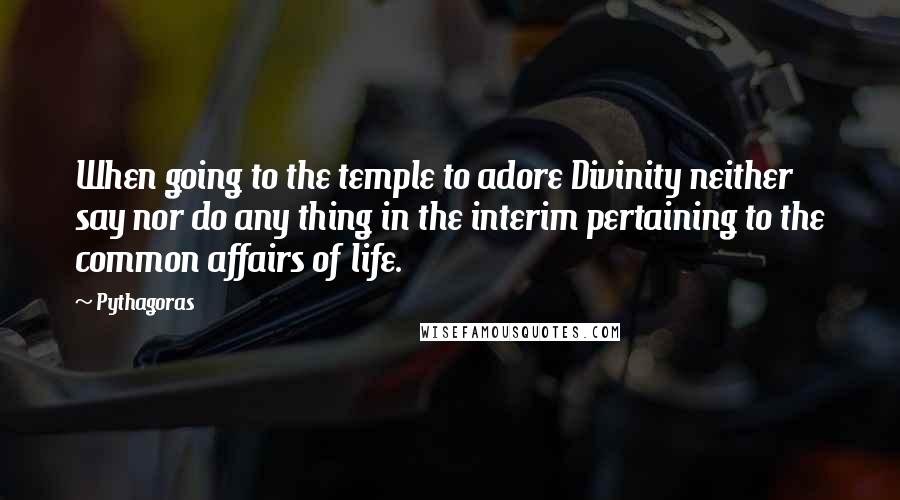 Pythagoras Quotes: When going to the temple to adore Divinity neither say nor do any thing in the interim pertaining to the common affairs of life.