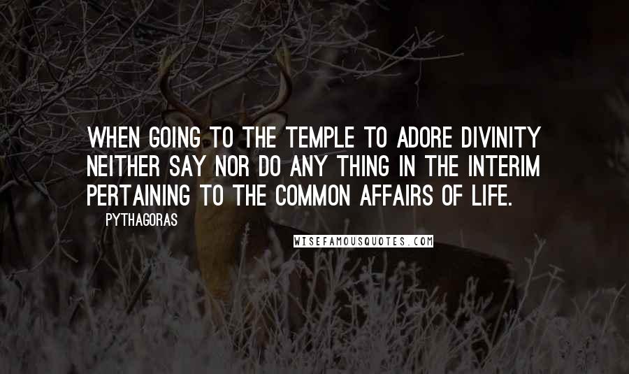 Pythagoras Quotes: When going to the temple to adore Divinity neither say nor do any thing in the interim pertaining to the common affairs of life.