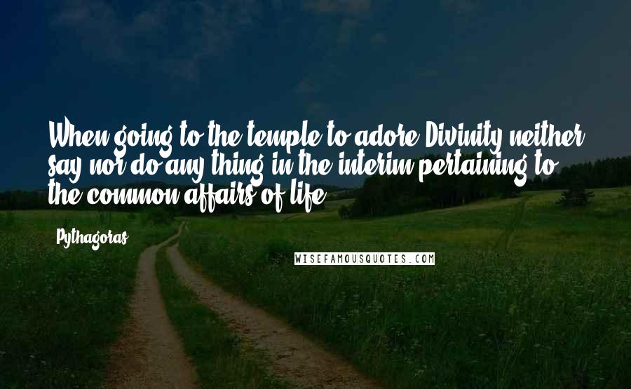 Pythagoras Quotes: When going to the temple to adore Divinity neither say nor do any thing in the interim pertaining to the common affairs of life.