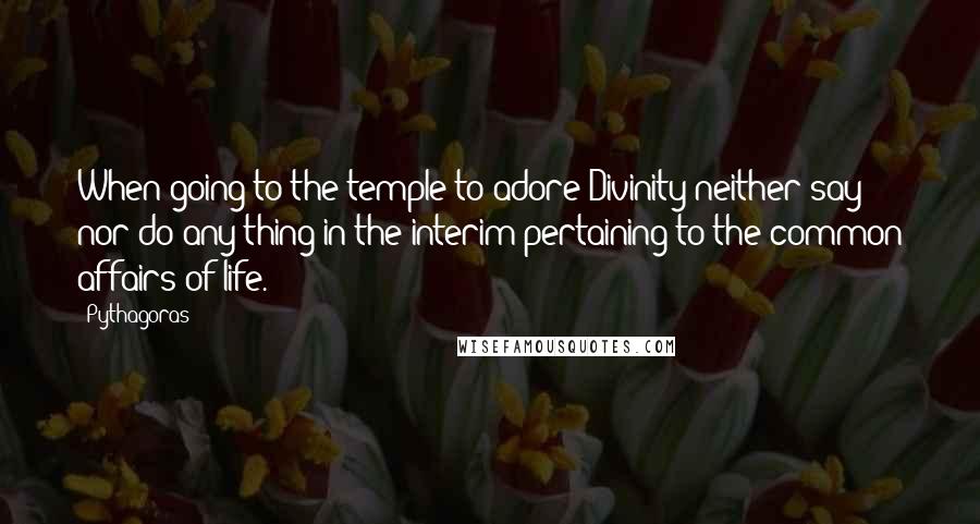 Pythagoras Quotes: When going to the temple to adore Divinity neither say nor do any thing in the interim pertaining to the common affairs of life.