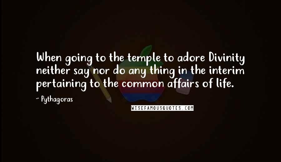 Pythagoras Quotes: When going to the temple to adore Divinity neither say nor do any thing in the interim pertaining to the common affairs of life.