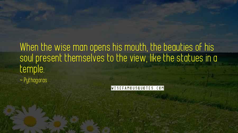 Pythagoras Quotes: When the wise man opens his mouth, the beauties of his soul present themselves to the view, like the statues in a temple.