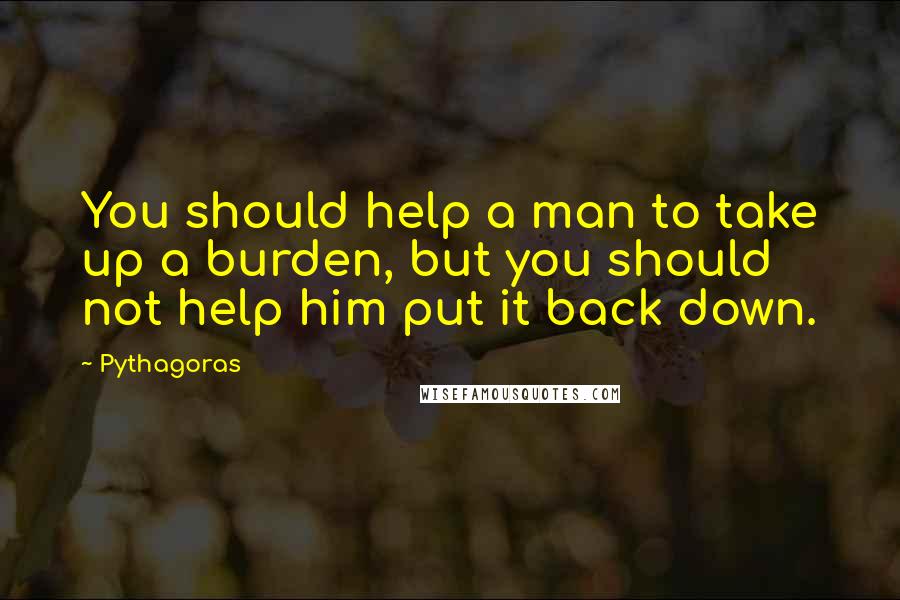 Pythagoras Quotes: You should help a man to take up a burden, but you should not help him put it back down.