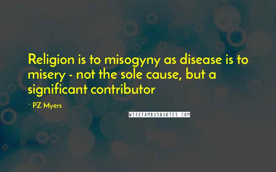 PZ Myers Quotes: Religion is to misogyny as disease is to misery - not the sole cause, but a significant contributor