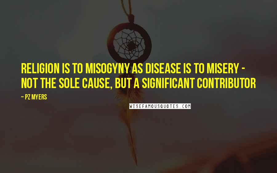 PZ Myers Quotes: Religion is to misogyny as disease is to misery - not the sole cause, but a significant contributor