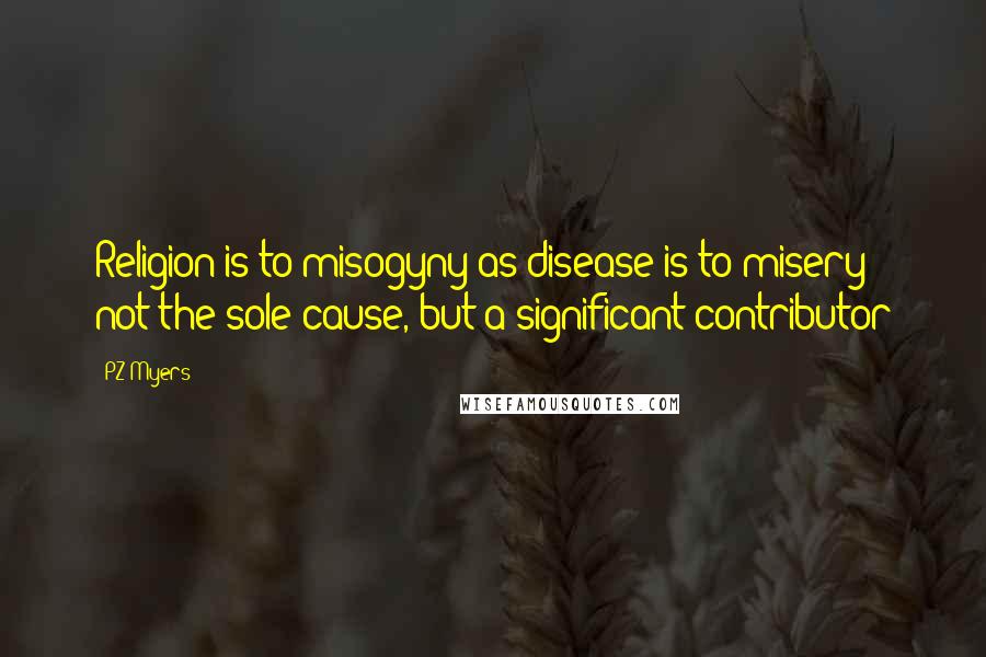 PZ Myers Quotes: Religion is to misogyny as disease is to misery - not the sole cause, but a significant contributor