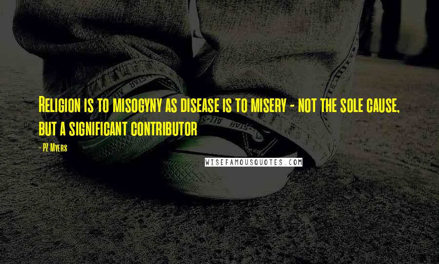 PZ Myers Quotes: Religion is to misogyny as disease is to misery - not the sole cause, but a significant contributor