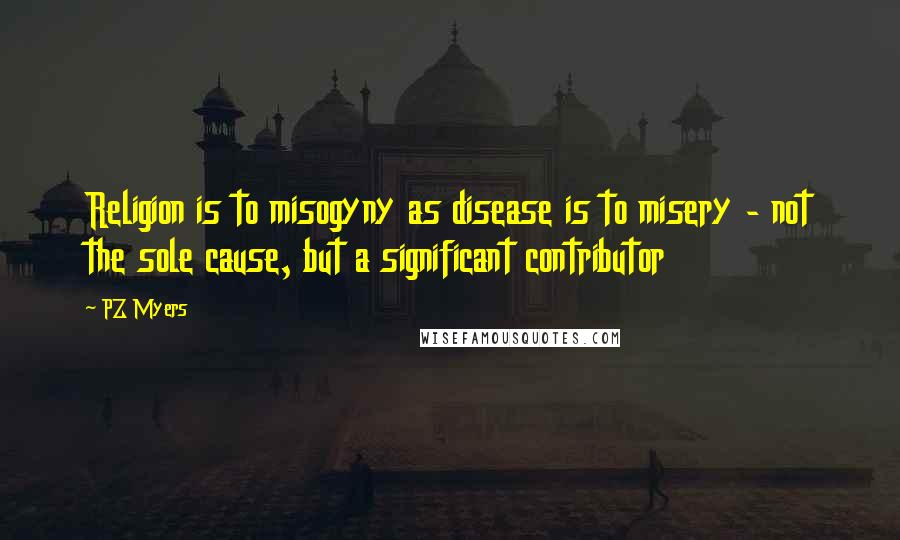 PZ Myers Quotes: Religion is to misogyny as disease is to misery - not the sole cause, but a significant contributor