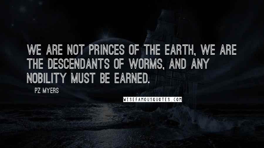 PZ Myers Quotes: We are not princes of the earth, we are the descendants of worms, and any nobility must be earned.