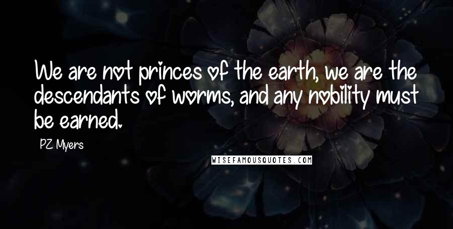 PZ Myers Quotes: We are not princes of the earth, we are the descendants of worms, and any nobility must be earned.