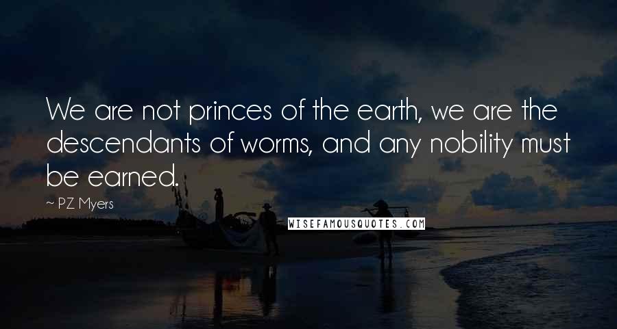 PZ Myers Quotes: We are not princes of the earth, we are the descendants of worms, and any nobility must be earned.