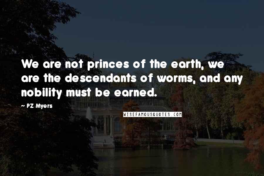PZ Myers Quotes: We are not princes of the earth, we are the descendants of worms, and any nobility must be earned.