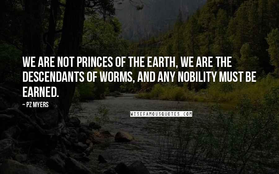 PZ Myers Quotes: We are not princes of the earth, we are the descendants of worms, and any nobility must be earned.
