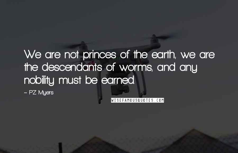 PZ Myers Quotes: We are not princes of the earth, we are the descendants of worms, and any nobility must be earned.