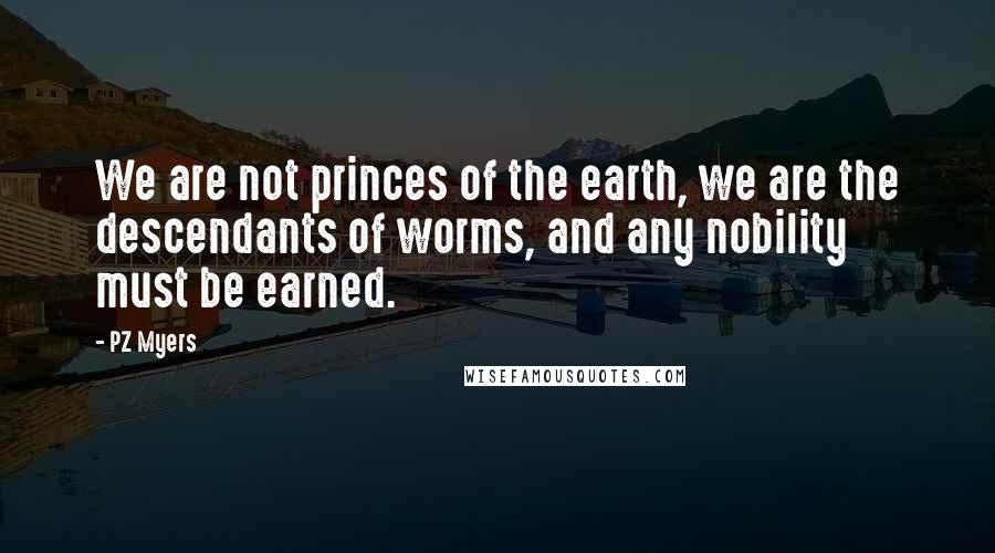 PZ Myers Quotes: We are not princes of the earth, we are the descendants of worms, and any nobility must be earned.