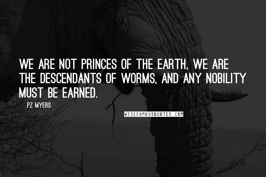 PZ Myers Quotes: We are not princes of the earth, we are the descendants of worms, and any nobility must be earned.