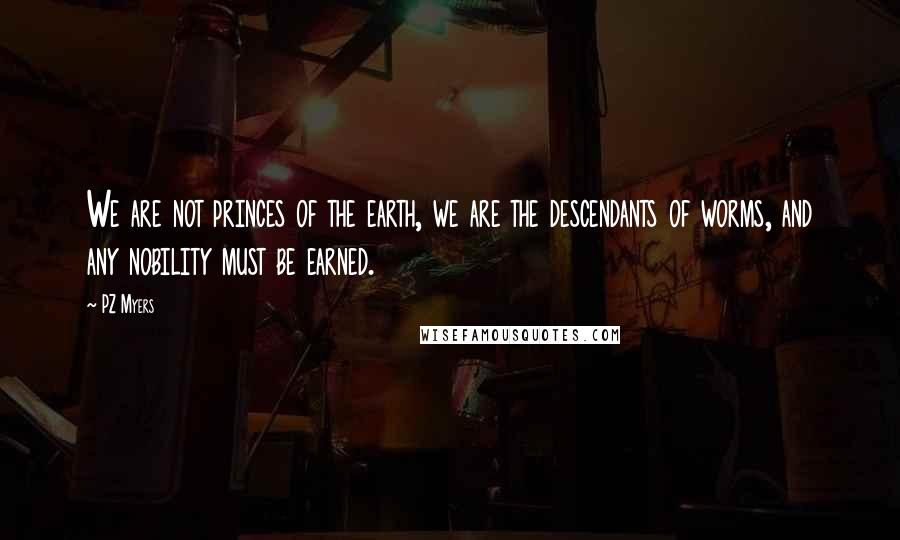 PZ Myers Quotes: We are not princes of the earth, we are the descendants of worms, and any nobility must be earned.
