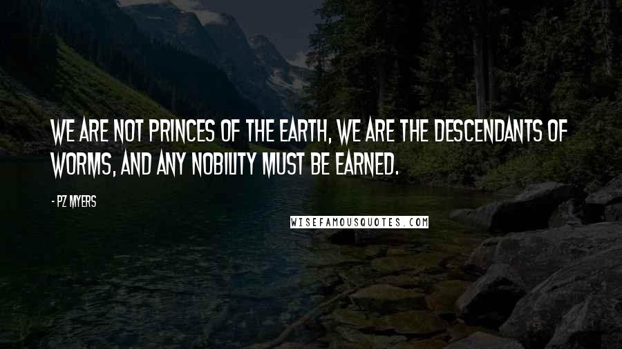 PZ Myers Quotes: We are not princes of the earth, we are the descendants of worms, and any nobility must be earned.