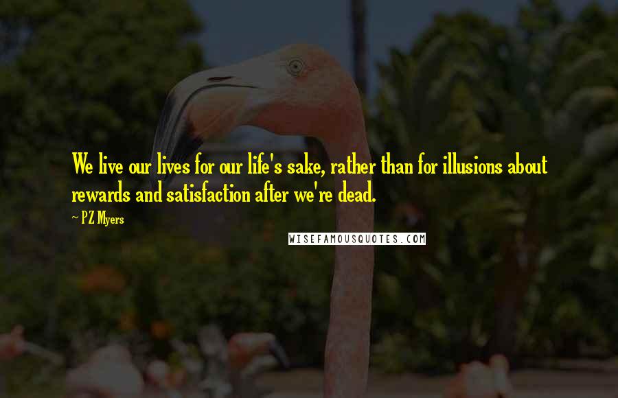 PZ Myers Quotes: We live our lives for our life's sake, rather than for illusions about rewards and satisfaction after we're dead.